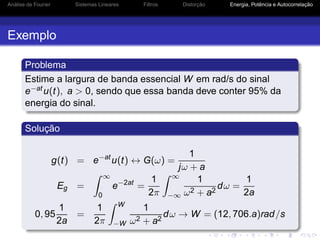 Análise de Fourier Sistemas Lineares Filtros Distorção Energia, Potência e Autocorrelação
Exemplo
Problema
Estime a largura de banda essencial W em rad/s do sinal
e−atu(t), a > 0, sendo que essa banda deve conter 95% da
energia do sinal.
Solução
g(t) = e−at
u(t) ↔ G(ω) =
1
jω + a
Eg =
∞
0
e−2at
=
1
2π
∞
−∞
1
ω2 + a2
dω =
1
2a
0, 95
1
2a
=
1
2π
W
−W
1
ω2 + a2
dω → W = (12, 706.a)rad/s
 