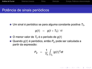 Análise de Fourier Sistemas Lineares Filtros Distorção Energia, Potência e Autocorrelação
Potência de sinais periódicos
Um sinal é periódico se para alguma constante positiva T0,
g(t) = g(t + T0) ∀t
O menor valor de T0 é o período de g(t)
Quando g(t) é periódico, então Pg pode ser calculada a
partir da expressão:
Pg =
1
T0 T0
|g(t)|2
dt
 