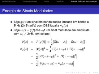 Análise de Fourier Sistemas Lineares Filtros Distorção Energia, Potência e Autocorrelação
Energia de Sinais Modulados
Seja g(t) um sinal em banda básica limitado em banda a
B Hz (2πB rad/s) com DEE igual a Ψg(ω)
Seja ϕ(t) = g(t) cos ω0t um sinal modulado em amplitude,
com ω0 ≥ 2πB, tem-se que:
Φ(ω) = F{ϕ(t)} =
1
2
[G(ω + ω0) + G(ω − ω0)]
Ψϕ(ω) = |Φ(ω)|2
=
1
4
|G(ω + ω0) + G(ω − ω0)|2
=
1
4
|G(ω + ω0)|2
+ |G(ω − ω0)|2
=
1
4
Ψg(ω + ω0) + Ψg(ω − ω0)
 