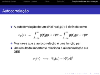 Análise de Fourier Sistemas Lineares Filtros Distorção Energia, Potência e Autocorrelação
Autocorrelação
A autocorrelação de um sinal real g(t) é deﬁnida como
ψg(τ) =
∞
−∞
g(t)g(t + τ)dt =
∞
−∞
g(t)g(t − τ)dt
Mostra-se que a autocorrelação é uma função par
Um resultado importante relaciona a autocorrelação e a
DEE
ψg(τ) ⇐⇒ Ψg(ω) = |G(ω)|2
 