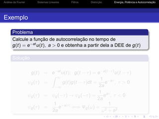Análise de Fourier Sistemas Lineares Filtros Distorção Energia, Potência e Autocorrelação
Exemplo
Problema
Calcule a função de autocorrelação no tempo de
g(t) = e−atu(t), a > 0 e obtenha a partir dela a DEE de g(t)
Solução
g(t) = e−at
u(t); g(t − τ) = e−a(t−τ)
u(t − τ)
ψg(τ) =
∞
−∞
g(t)g(t − τ)dt =
1
2a
e−aτ
, τ > 0
ψg(τ) = ψg(−τ) → ψg(−τ) =
1
2a
eaτ
, τ < 0
ψg(τ) =
1
2a
e−a|τ|
⇐⇒ Ψg(ω) =
1
ω2 + a2
 