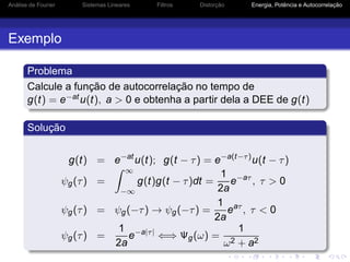 Análise de Fourier Sistemas Lineares Filtros Distorção Energia, Potência e Autocorrelação
Exemplo
Problema
Calcule a função de autocorrelação no tempo de
g(t) = e−atu(t), a > 0 e obtenha a partir dela a DEE de g(t)
Solução
g(t) = e−at
u(t); g(t − τ) = e−a(t−τ)
u(t − τ)
ψg(τ) =
∞
−∞
g(t)g(t − τ)dt =
1
2a
e−aτ
, τ > 0
ψg(τ) = ψg(−τ) → ψg(−τ) =
1
2a
eaτ
, τ < 0
ψg(τ) =
1
2a
e−a|τ|
⇐⇒ Ψg(ω) =
1
ω2 + a2
 