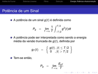 Análise de Fourier Sistemas Lineares Filtros Distorção Energia, Potência e Autocorrelação
Potência de um Sinal
A potência de um sinal g(t) é deﬁnida como
Pg = lim
T→∞
1
T
T/2
−T/2
g2
(t)dt
A potência pode ser interpretada como sendo a energia
média da versão truncada de g(t), deﬁnida por
gT (t) =
g(t) , |t| ≤ T/2
0 , |t| > T/2
Tem-se então,
Pg = lim
T→∞
EgT
T
 