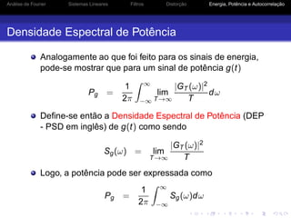 Análise de Fourier Sistemas Lineares Filtros Distorção Energia, Potência e Autocorrelação
Densidade Espectral de Potência
Analogamente ao que foi feito para os sinais de energia,
pode-se mostrar que para um sinal de potência g(t)
Pg =
1
2π
∞
−∞
lim
T→∞
|GT (ω)|2
T
dω
Deﬁne-se então a Densidade Espectral de Potência (DEP
- PSD em inglês) de g(t) como sendo
Sg(ω) = lim
T→∞
|GT (ω)|2
T
Logo, a potência pode ser expressada como
Pg =
1
2π
∞
−∞
Sg(ω)dω
 