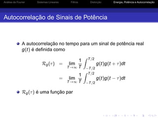 Análise de Fourier Sistemas Lineares Filtros Distorção Energia, Potência e Autocorrelação
Autocorrelação de Sinais de Potência
A autocorrelação no tempo para um sinal de potência real
g(t) é deﬁnida como
Rg(τ) = lim
T→∞
1
T
T/2
−T/2
g(t)g(t + τ)dt
= lim
T→∞
1
T
T/2
−T/2
g(t)g(t − τ)dt
Rg(τ) é uma função par
 