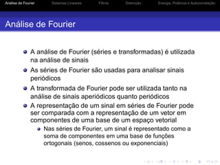 Análise de Fourier Sistemas Lineares Filtros Distorção Energia, Potência e Autocorrelação
Análise de Fourier
A análise de Fourier (séries e transformadas) é utilizada
na análise de sinais
As séries de Fourier são usadas para analisar sinais
periódicos
A transformada de Fourier pode ser utilizada tanto na
análise de sinais aperiódicos quanto periódicos
A representação de um sinal em séries de Fourier pode
ser comparada com a representação de um vetor em
componentes de uma base de um espaço vetorial
Nas séries de Fourier, um sinal é representado como a
soma de componentes em uma base de funções
ortogonais (senos, cossenos ou exponenciais)
 