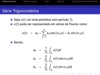 Análise de Fourier Sistemas Lineares Filtros Distorção Energia, Potência e Autocorrelação
Série Trigonométrica
Seja x(t) um sinal periódico com período T0
x(t) pode ser representado em séries de Fourier como:
x(t) = a0 +
∞
n=1
an cos (nω0t) + bn sin (nω0t)
Sendo,
a0 =
1
T0 T0
x(t)dt
an =
2
T0 T0
x(t) cos nω0tdt
bn =
2
T0 T0
x(t) sin nω0tdt
 