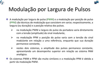Modulação por Largura de Pulsos
 A modulação por largura de pulso (PWM) e a modulação por posição de pulso
(PPM) são técnicas de modulação que consistem em variar, respectivamente, a
largura (ou duração) e a posição relativa dos pulsos.
 na modulação PWM a largura do pulso da portadora varia diretamente
com a tensão (amplitude) do sinal modulante,
 na modulação PPM a posição do pulso varia com a tensão do sinal
modulante em relação a uma referência, enquanto que sua duração
permanece constante,
 nestes dois sistemas, a amplitude dos pulsos permanece constante,
apresentando um desempenho superior em relação ao sistema PAM
analógico.
 Os sistemas PWM e PPM são muito similares e a modulação PPM é obtida a
partir da modulação PWM.
 