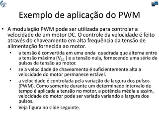 Exemplo de aplicação do PWM
• A modulação PWM pode ser utilizada para controlar a
velocidade de um motor DC. O controle da velocidade é feito
através do chaveamento em alta frequência da tensão de
alimentação fornecida ao motor.
• a tensão é convertida em uma onda quadrada que alterna entre
a tensão máxima (VCC ) e a tensão nula, fornecendo uma série de
pulsos de tensão ao motor.
• se a velocidade de chaveamento é suficientemente alta a
velocidade do motor permanece estável.
• a velocidade é controlada pela variação da largura dos pulsos
(PWM). Como somente durante um determinado intervalo de
tempo é aplicada a tensão no motor, a potência média e assim,
velocidade do motor pode ser variada variando a largura dos
pulsos.
• Veja figura no slide seguinte.
 