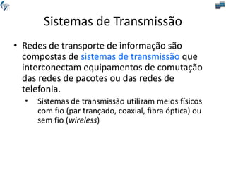 Sistemas de Transmissão
• Redes de transporte de informação são
compostas de sistemas de transmissão que
interconectam equipamentos de comutação
das redes de pacotes ou das redes de
telefonia.
• Sistemas de transmissão utilizam meios físicos
com fio (par trançado, coaxial, fibra óptica) ou
sem fio (wireless)
 