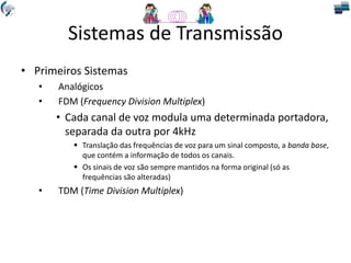 Sistemas de Transmissão
• Primeiros Sistemas
• Analógicos
• FDM (Frequency Division Multiplex)
• Cada canal de voz modula uma determinada portadora,
separada da outra por 4kHz
 Translação das frequências de voz para um sinal composto, a banda base,
que contém a informação de todos os canais.
 Os sinais de voz são sempre mantidos na forma original (só as
frequências são alteradas)
• TDM (Time Division Multiplex)
 