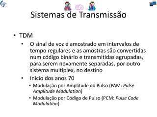 Sistemas de Transmissão
• TDM
• O sinal de voz é amostrado em intervalos de
tempo regulares e as amostras são convertidas
num código binário e transmitidas agrupadas,
para serem novamente separadas, por outro
sistema multiplex, no destino
• Início dos anos 70
• Modulação por Amplitude do Pulso (PAM: Pulse
Amplitude Modulation)
• Modulação por Código de Pulso (PCM: Pulse Code
Modulation)
 