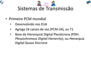 Sistemas de Transmissão
• Primeiro PCM mundial
• Desenvolvido nos EUA
• Agrega 24 canais de voz (PCM-24), ou T1
• Base da Hierarquial Digital Plesiócrona (PDH:
Plesyochronous Digital Hierarchy), ou Hierarquia
Digital Quase Síncrona
 