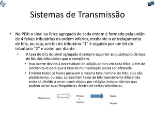 Sistemas de Transmissão
• No PDH o sinal ou feixe agregado de cada ordem é formado pela união
de 4 feixes tributários da ordem inferior, mediante o entrelaçamento
de bits, ou seja, um bit do tributário “1” é seguido por um bit do
tributário “2” e assim por diante.
• A taxa de bits do sinal agregado é sempre superior ao quádruplo da taxa
de bis dos tributários que o compõem.
• Isso ocorre devido à necessidade de adição de bits em cada feixe, a fim de
sincronizá-lo para que a taxa de multiplexação possa ser efetuada
• Embora todos os feixes possuam a mesma taxa nominal de bits, eles são
plesiócronos, ou seja, apresentam taxas de bits ligeiramente diferentes
entre si, devido a serem controlados por relógios independentes que
podem variar suas frequências dentro de certas tolerâncias.
Plesiócrona
Plesíos
+
Kronos
Quase
Tempo
 