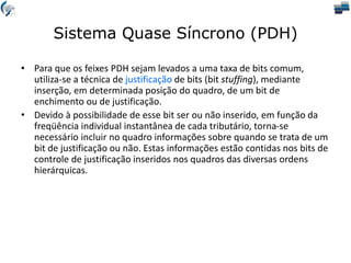 Sistema Quase Síncrono (PDH)
• Para que os feixes PDH sejam levados a uma taxa de bits comum,
utiliza-se a técnica de justificação de bits (bit stuffing), mediante
inserção, em determinada posição do quadro, de um bit de
enchimento ou de justificação.
• Devido à possibilidade de esse bit ser ou não inserido, em função da
freqüência individual instantânea de cada tributário, torna-se
necessário incluir no quadro informações sobre quando se trata de um
bit de justificação ou não. Estas informações estão contidas nos bits de
controle de justificação inseridos nos quadros das diversas ordens
hierárquicas.
 