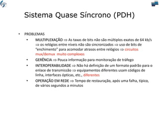 Sistema Quase Síncrono (PDH)
• PROBLEMAS
• MULTIPLEXAÇÃO  As taxas de bits não são múltiplos exatos de 64 kb/s
 os relógios entre níveis não são sincronizados  uso de bits de
“enchimento” para acomodar atrasos entre relógios  circuitos
mux/demux muito complexos
• GERÊNCIA  Pouca informação para monitoração de tráfego
• INTEROPERABILIDADE  Não há definição de um formato padrão para o
enlace de transmissão  equipamentos diferentes usam códigos de
linha, interfaces ópticas, etc., diferentes
• OPERAÇÃO EM REDE  Tempo de restauração, após uma falha, típico,
de vários segundos a minutos
 