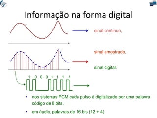 sinal continuo,
sinal amostrado,
sinal digital.
1 0 0 0 1 1 1 1
• nos sistemas PCM cada pulso é digitalizado por uma palavra
código de 8 bits,
• em áudio, palavras de 16 bis (12 + 4).
Informação na forma digital
 