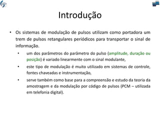 Introdução
• Os sistemas de modulação de pulsos utilizam como portadora um
trem de pulsos retangulares periódicos para transportar o sinal de
informação.
• um dos parâmetros do parâmetro do pulso (amplitude, duração ou
posição) é variado linearmente com o sinal modulante,
• este tipo de modulação é muito utilizado em sistemas de controle,
fontes chaveadas e instrumentação,
• serve também como base para a compreensão e estudo da teoria da
amostragem e da modulação por código de pulsos (PCM – utilizada
em telefonia digital).
 