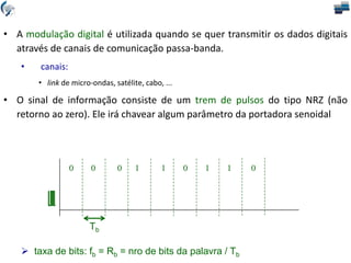 0 0 0 1 1 0 1 1 0
• A modulação digital é utilizada quando se quer transmitir os dados digitais
através de canais de comunicação passa-banda.
• canais:
• link de micro-ondas, satélite, cabo, ...
• O sinal de informação consiste de um trem de pulsos do tipo NRZ (não
retorno ao zero). Ele irá chavear algum parâmetro da portadora senoidal
 taxa de bits: fb = Rb = nro de bits da palavra / Tb
Tb
 