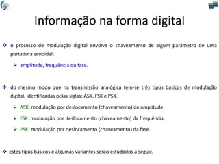  o processo de modulação digital envolve o chaveamento de algum parâmetro de uma
portadora senoidal:
 amplitude, frequência ou fase.
 do mesmo modo que na transmissão analógica tem-se três tipos básicos de modulação
digital, identificadas pelas siglas: ASK, FSK e PSK.
 ASK: modulação por deslocamento (chaveamento) de amplitude,
 FSK: modulação por deslocamento (chaveamento) da frequência,
 PSK: modulação por deslocamento (chaveamento) da fase.
 estes tipos básicos e algumas variantes serão estudados a seguir.
Informação na forma digital
 