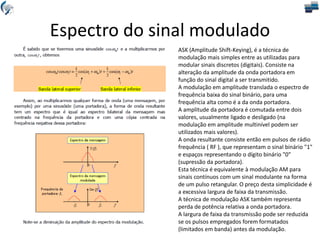 Espectro do sinal modulado
ASK (Amplitude Shift-Keying), é a técnica de
modulação mais simples entre as utilizadas para
modular sinais discretos (digitais). Consiste na
alteração da amplitude da onda portadora em
função do sinal digital a ser transmitido.
A modulação em amplitude translada o espectro de
frequência baixa do sinal binário, para uma
frequência alta como é a da onda portadora.
A amplitude da portadora é comutada entre dois
valores, usualmente ligado e desligado (na
modulação em amplitude multinível podem ser
utilizados mais valores).
A onda resultante consiste então em pulsos de rádio
frequência ( RF ), que representam o sinal binário "1"
e espaços representando o dígito binário "0"
(supressão da portadora).
Esta técnica é equivalente à modulação AM para
sinais contínuos com um sinal modulante na forma
de um pulso retangular. O preço desta simplicidade é
a excessiva largura de faixa da transmissão.
A técnica de modulação ASK também representa
perda de potência relativa a onda portadora.
A largura de faixa da transmissão pode ser reduzida
se os pulsos empregados forem formatados
(limitados em banda) antes da modulação.
 