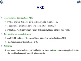 ASK
 Inconvenientes da modulação ASK:
 50% da energia do sinal é gasta na transmissão da portadora,
 o detector de envoltória apresenta baixa relação sinal-ruído,
 modulação mais sensível aos efeitos de dispositivos não lineares e ao ruído.
 Tem-se sistemas mais eficientes:
 AMDSB-SC onde não há desperdício da portadora (semelhante ao PSK),
 a detecção coerente melhora a SNR.
 Aplicação:
 apesar dos inconvenientes ela é utilizada em sistemas QAM nos quais amplitude e fase
são combinadas para transmitir a informação.
 