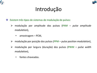 Introdução
 Existem três tipos de sistemas de modulação de pulsos:
 modulação por amplitude dos pulsos (PAM – pulse amplitude
modulation),
• amostragem – PCM,
 modulação por posição dos pulsos (PPM – pulse position modulation),
 modulação por largura (duração) dos pulsos (PWM – pulse width
modulation),
• fontes chaveadas.
 
