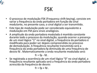 FSK
• O processo de modulação FSK (Frequency shift-keying), consiste em
variar a frequência da onda portadora em função do sinal
modulante, no presente caso, o sinal digital a ser transmitido.
• Este tipo de modulação pode ser considerado equivalente a
modulação em FM para sinais analógicos.
• A amplitude da onda portadora modulada é mantida constante
durante todo o processo da modulação; quando ocorrer a presença
de um nível lógico "1" no sinal digital, a frequência da portadora é
modificada para poder ser depois compreendida no processo
de demodulação. A frequência resultante transmitida será a
frequência da onda portadora fp diminuída de uma frequência de
desvio fd . Matematicamente a onda resultante modulada será:
fr = fp - fd .
• Se registrada a ocorrência de um nível lógico "0" no sinal digital, a
frequência resultante aplicada será a frequência da onda portadora
acrescida da frequência de desvio:
fr = fp + fd .
 