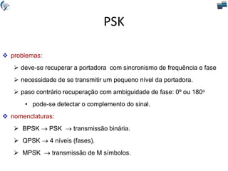  problemas:
 deve-se recuperar a portadora com sincronismo de frequência e fase
 necessidade de se transmitir um pequeno nível da portadora.
 paso contrário recuperação com ambiguidade de fase: 0º ou 180o
• pode-se detectar o complemento do sinal.
 nomenclaturas:
 BPSK  PSK  transmissão binária.
 QPSK  4 níveis (fases).
 MPSK  transmissão de M símbolos.
PSK
 