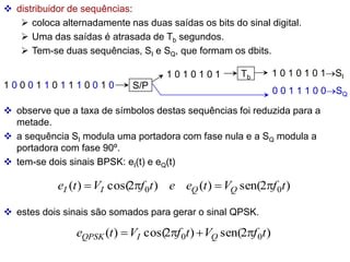  distribuidor de sequências:
 coloca alternadamente nas duas saídas os bits do sinal digital.
 Uma das saídas é atrasada de Tb segundos.
 Tem-se duas sequências, SI e SQ, que formam os dbits.
1 0 0 0 1 1 0 1 1 1 0 0 1 0 S/P
Tb
1 0 1 0 1 0 1 1 0 1 0 1 0 1SI
0 0 1 1 1 0 0SQ
 observe que a taxa de símbolos destas sequências foi reduzida para a
metade.
 a sequência SI modula uma portadora com fase nula e a SQ modula a
portadora com fase 90º.
 tem-se dois sinais BPSK: eI(t) e eQ(t)
)
2
sen(
)
(
)
2
cos(
)
( 0
0 t
f
V
t
e
e
t
f
V
t
e Q
Q
I
I 



 estes dois sinais são somados para gerar o sinal QPSK.
)
2
sen(
)
2
cos(
)
( 0
0 t
f
V
t
f
V
t
e Q
I
QPSK 



 