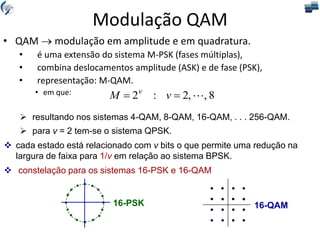 • QAM  modulação em amplitude e em quadratura.
• é uma extensão do sistema M-PSK (fases múltiplas),
• combina deslocamentos amplitude (ASK) e de fase (PSK),
• representação: M-QAM.
• em que: 8
,
,
2
:
2 

 v
M v
 resultando nos sistemas 4-QAM, 8-QAM, 16-QAM, . . . 256-QAM.
 para v = 2 tem-se o sistema QPSK.
 cada estado está relacionado com v bits o que permite uma redução na
largura de faixa para 1/v em relação ao sistema BPSK.
 constelação para os sistemas 16-PSK e 16-QAM
16-QAM
16-PSK
Modulação QAM
 