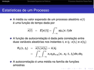 Introdução Densidade Espectral de Potência Processos Aleatórios Passa-Faixa
Estatísticas de um Processo
A média ou valor esperado de um processo aleatório x(t)
é uma função do tempo dada por
x(t) = E[x(t)] =
 ∞
−∞
xpx (x; t)dx
A função de autocorrelação é dada pela correlação entre
duas variáveis aleatórias nos instantes t1 e t2: x(t1) e x(t2)
Rx (t1, t2) = x(t1)x(t2) = x1x2
=
 ∞
−∞
 ∞
−∞
x1x2px1x2
(x1, x2; t1, t2)dx1dx2
A autocorrelação é uma média na família de funções
amostras
 