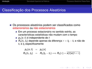 Introdução Densidade Espectral de Potência Processos Aleatórios Passa-Faixa
Classificação dos Processos Aleatórios
Os processos aleatórios podem ser classificados como
estacionários ou não estacionários
Em um processo estacionário no sentido estrito, as
características estatísticas não mudam com o tempo
px (x; t) é independente de t
Rx (t1, t2) depende apenas da diferença τ = t2 − t1 e não de
t1 e t2 especificamente
px (x; t) = px (x)
Rx (t1, t2) = Rx (t2 − t1) =⇒ Rx (τ) = x(t)x(t + τ)
 