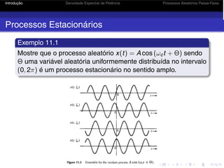 Introdução Densidade Espectral de Potência Processos Aleatórios Passa-Faixa
Processos Estacionários
Exemplo 11.1
Mostre que o processo aleatório x(t) = A cos (ωct + Θ) sendo
Θ uma variável aleatória uniformemente distribuída no intervalo
(0, 2π) é um processo estacionário no sentido amplo.
 