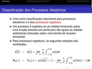 Introdução Densidade Espectral de Potência Processos Aleatórios Passa-Faixa
Classificação dos Processos Aleatórios
Uma outra classificação importante para processos
aleatórios é a dos processos ergódicos
Um processo é ergódico se as médias temporais (para
uma função amostra em particular) são iguais às médias
estatísticas (tomadas sobre uma família de funções
amostras)
Para processos ergódicos, as seguintes relações são
verificadas:
x(t) = 
x(t) = lim
T→∞
1
T
 T/2
−T/2
x(t)dt
Rx (τ) = Rx (τ) = 
x(t)x(t + τ) = lim
T→∞
1
T
 T/2
−T/2
x(t)x(t + τ)dt
 