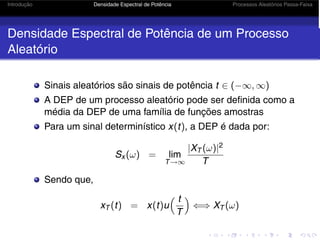 Introdução Densidade Espectral de Potência Processos Aleatórios Passa-Faixa
Densidade Espectral de Potência de um Processo
Aleatório
Sinais aleatórios são sinais de potência t ∈ (−∞, ∞)
A DEP de um processo aleatório pode ser definida como a
média da DEP de uma família de funções amostras
Para um sinal determinístico x(t), a DEP é dada por:
Sx (ω) = lim
T→∞
|XT (ω)|2
T
Sendo que,
xT (t) = x(t)u
 t
T

⇐⇒ XT (ω)
 