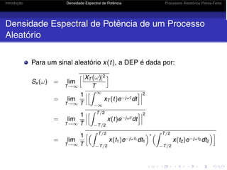 Introdução Densidade Espectral de Potência Processos Aleatórios Passa-Faixa
Densidade Espectral de Potência de um Processo
Aleatório
Para um sinal aleatório x(t), a DEP é dada por:
Sx (ω) = lim
T→∞
|XT (ω)|2
T

= lim
T→∞
1
T



 ∞
−∞
xT (t)e−jωt dt



2
= lim
T→∞
1
T



 T/2
−T/2
x(t)e−jωt dt



2
= lim
T→∞
1
T
 T/2
−T/2
x(t1)e−jωt1 dt1
∗ T/2
−T/2
x(t2)e−jωt2 dt2

 