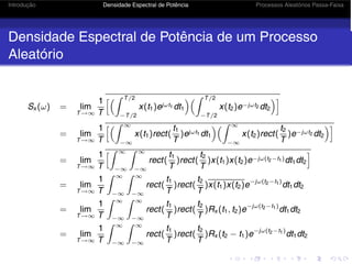 Introdução Densidade Espectral de Potência Processos Aleatórios Passa-Faixa
Densidade Espectral de Potência de um Processo
Aleatório
Sx (ω) = lim
T→∞
1
T
 T/2
−T/2
x(t1)ejωt1 dt1
 T/2
−T/2
x(t2)e−jωt2 dt2

= lim
T→∞
1
T
 ∞
−∞
x(t1)rect(
t1
T
)ejωt1 dt1
 ∞
−∞
x(t2)rect(
t2
T
)e−jωt2 dt2

= lim
T→∞
1
T
 ∞
−∞
 ∞
−∞
rect(
t1
T
)rect(
t2
T
)x(t1)x(t2)e−jω(t2−t1)dt1dt2

= lim
T→∞
1
T
 ∞
−∞
 ∞
−∞
rect(
t1
T
)rect(
t2
T
)x(t1)x(t2)e−jω(t2−t1)
dt1dt2
= lim
T→∞
1
T
 ∞
−∞
 ∞
−∞
rect(
t1
T
)rect(
t2
T
)Rx (t1, t2)e−jω(t2−t1)
dt1dt2
= lim
T→∞
1
T
 ∞
−∞
 ∞
−∞
rect(
t1
T
)rect(
t2
T
)Rx (t2 − t1)e−jω(t2−t1)
dt1dt2
 