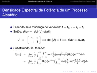 Introdução Densidade Espectral de Potência Processos Aleatórios Passa-Faixa
Densidade Espectral de Potência de um Processo
Aleatório
Fazendo-se a mudança de variáveis: t = t1, τ = t2 − t1
Então: dtdτ = | det (J)|dt1dt2
J =
1 0
−1 1
=⇒ det (J) = 1 =⇒ dtdτ = dt1dt2
Substituindo-se, tem-se:
Sx (ω) = lim
T→∞
1
T
 ∞
−∞
 ∞
−∞
rect(
t
T
)rect(
t + τ
T
)Rx (τ)e−jωτ
dtdτ
= lim
T→∞
1
T
 ∞
−∞
Rx (τ)e−jωτ
 ∞
−∞
rect(
t
T
)rect(
t + τ
T
)dt

dτ
 
