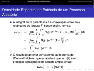 Introdução Densidade Espectral de Potência Processos Aleatórios Passa-Faixa
Densidade Espectral de Potência de um Processo
Aleatório
A integral entre parênteses é a convolução entre dois
retângulos de largura T, sendo assim, tem-se:
Sx (ω) = lim
T→∞
1
T
 ∞
−∞
Rx (τ)e−jωτ
(T − |τ|)rect
 τ
2T

dτ
= lim
T→∞
 T
−T
Rx (τ)e−jωτ
(1 −
|τ|
T
)dτ
=
 ∞
−∞
Rx (τ)e−jωτ
dτ
O resultado anterior corresponde ao teorema de
Wiener-Kintchine, que estabelece que se x(t) é um
processo estacionário no sentido amplo, então:
Sx (ω) = F[Rx (τ)]
 