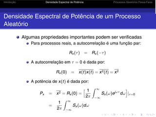 Introdução Densidade Espectral de Potência Processos Aleatórios Passa-Faixa
Densidade Espectral de Potência de um Processo
Aleatório
Algumas propriedades importantes podem ser verificadas
Para processos reais, a autocorrelação é uma função par:
Rx (τ) = Rx (−τ)
A autocorrelação em τ = 0 é dada por:
Rx (0) = x(t)x(t) = x2(t) = x2
A potência de x(t) é dada por:
Px = x2 = Rx (0) =
 1
2π
 ∞
−∞
Sx (ω)ejωτ
dω

|τ=0
=
1
2π
 ∞
−∞
Sx (ω)dω
 