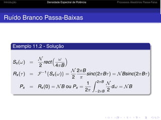 Introdução Densidade Espectral de Potência Processos Aleatórios Passa-Faixa
Ruído Branco Passa-Baixas
Exemplo 11.2 - Solução
Sx (ω) =
N
2
rect
 ω
4πB

Rx (τ) = F−1
{Sx (ω)} =
N
2
2πB
π
sinc(2πBτ) = NBsinc(2πBτ)
Px = Rx (0) = NB ou Px =
1
2π
 2πB
−2πB
N
2
dω = NB
 
