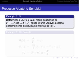 Introdução Densidade Espectral de Potência Processos Aleatórios Passa-Faixa
Processo Aleatório Senoidal
Exemplo 11.3
Determinar a DEP e o valor médio quadrático de
x(t) = A cos (ωct + Θ), sendo Θ uma variável aleatória
uniformemente distribuída no intervalo (0, 2π).
Exemplo 11.3 - Solução
Rx (τ) =
A2
2
cos ωcτ
Sx (ω) =
πA2
2
[δ(ω + ωc) + δ(ω − ωc)]
Px = x2 = Rx (0) =
A2
2
 