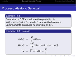 Introdução Densidade Espectral de Potência Processos Aleatórios Passa-Faixa
Processo Aleatório Senoidal
Exemplo 11.3
Determinar a DEP e o valor médio quadrático de
x(t) = A cos (ωct + Θ), sendo Θ uma variável aleatória
uniformemente distribuída no intervalo (0, 2π).
Exemplo 11.3 - Solução
Rx (τ) =
A2
2
cos ωcτ
Sx (ω) =
πA2
2
[δ(ω + ωc) + δ(ω − ωc)]
Px = x2 = Rx (0) =
A2
2
 