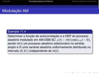 Introdução Densidade Espectral de Potência Processos Aleatórios Passa-Faixa
Modulação AM
Exemplo 11.4
Determinar a função de autocorrelação e a DEP do processo
aleatório modulado em AM-DSB-SC ϕ(t) = m(t) cos (ωct + Θ),
sendo m(t) um processo aleatório estacionário no sentido
amplo e Θ uma variável aleatória uniformemente distribuída no
intervalo (0, 2π) independente de m(t).
 