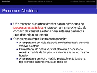 Introdução Densidade Espectral de Potência Processos Aleatórios Passa-Faixa
Processos Aleatórios
Os processos aleatórios também são denominados de
processos estocásticos e representam uma extensão do
conceito de variável aleatória para sistemas dinâmicos
(que dependem do tempo)
O seguinte exemplo ilustra esse conceito:
A temperatura ao meio dia pode ser representada por uma
variável aleatória
Para obter a fdp dessa variável aleatória é necessário
repetir a medida da temperatura diversas vezes no mesmo
horário
A temperatura em outro horário provavelmente terá uma
fdp diferente da temperatura ao meio dia
 