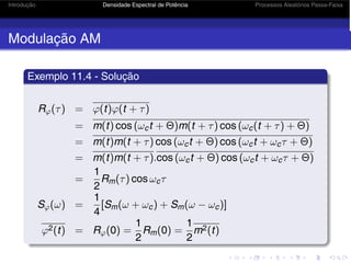 Introdução Densidade Espectral de Potência Processos Aleatórios Passa-Faixa
Modulação AM
Exemplo 11.4 - Solução
Rϕ(τ) = ϕ(t)ϕ(t + τ)
= m(t) cos (ωct + Θ)m(t + τ) cos (ωc(t + τ) + Θ)
= m(t)m(t + τ) cos (ωct + Θ) cos (ωct + ωcτ + Θ)
= m(t)m(t + τ).cos (ωct + Θ) cos (ωct + ωcτ + Θ)
=
1
2
Rm(τ) cos ωcτ
Sϕ(ω) =
1
4
[Sm(ω + ωc) + Sm(ω − ωc)]
ϕ2(t) = Rϕ(0) =
1
2
Rm(0) =
1
2
m2(t)
 