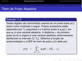 Introdução Densidade Espectral de Potência Processos Aleatórios Passa-Faixa
Trem de Pulso Aleatório
Exemplo 11.6
Dados digitais são transmitidos usando-se um pulso base p(t),
assim como mostrado a seguir. Pulsos sucessivos estão
separados por Tb segundos e o k-ésimo pulso é ak p(t), em
que ak é uma variável aleatória. A distância α do primeiro
pulso (k=0) à origem é uma variável aleatória uniformemente
distribuída no intervalo (0, Tb). Obtenha a função de
autocorrelação e a DEP do trem de pulso y(t) dado por:
y(t) =
∞
k=−∞
ak p(t − kTb − α)
 