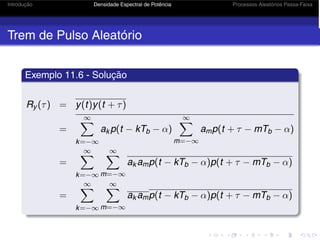 Introdução Densidade Espectral de Potência Processos Aleatórios Passa-Faixa
Trem de Pulso Aleatório
Exemplo 11.6 - Solução
Ry (τ) = y(t)y(t + τ)
=
∞
k=−∞
ak p(t − kTb − α)
∞
m=−∞
amp(t + τ − mTb − α)
=
∞
k=−∞
∞
m=−∞
ak amp(t − kTb − α)p(t + τ − mTb − α)
=
∞
k=−∞
∞
m=−∞
ak amp(t − kTb − α)p(t + τ − mTb − α)
 