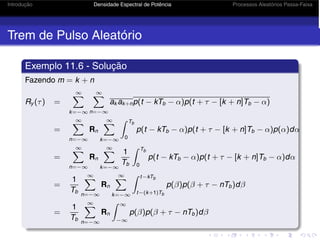 Introdução Densidade Espectral de Potência Processos Aleatórios Passa-Faixa
Trem de Pulso Aleatório
Exemplo 11.6 - Solução
Fazendo m = k + n
Ry (τ) =
∞
k=−∞
∞
n=−∞
ak ak+np(t − kTb − α)p(t + τ − [k + n]Tb − α)
=
∞
n=−∞
Rn
∞
k=−∞
 Tb
0
p(t − kTb − α)p(t + τ − [k + n]Tb − α)p(α)dα
=
∞
n=−∞
Rn
∞
k=−∞
1
Tb
 Tb
0
p(t − kTb − α)p(t + τ − [k + n]Tb − α)dα
=
1
Tb
∞
n=−∞
Rn
∞
k=−∞
 t−kTb
t−(k+1)Tb
p(β)p(β + τ − nTb)dβ
=
1
Tb
∞
n=−∞
Rn
 ∞
−∞
p(β)p(β + τ − nTb)dβ
 